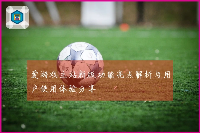 爱游戏主站新版功能亮点解析与用户使用体验分享