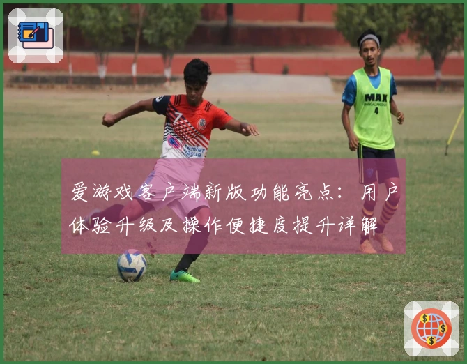 爱游戏客户端新版功能亮点：用户体验升级及操作便捷度提升详解