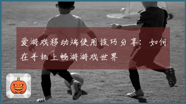 爱游戏移动端使用技巧分享：如何在手机上畅游游戏世界