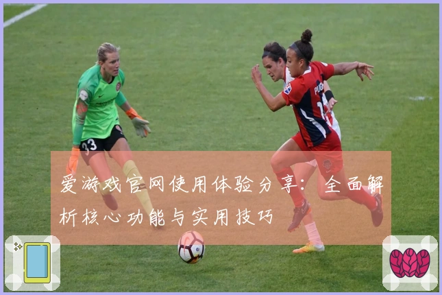 爱游戏官网使用体验分享:全面解析核心功能与实用技巧
