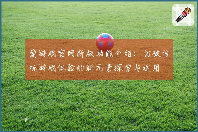 爱游戏官网新版功能介绍：打破传统游戏体验的新元素探索与运用
