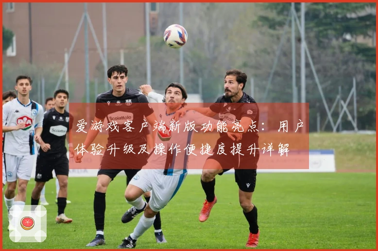 爱游戏客户端新版功能亮点：用户体验升级及操作便捷度提升详解